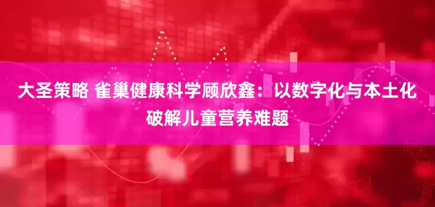大圣策略 雀巢健康科学顾欣鑫：以数字化与本土化破解儿童营养难题