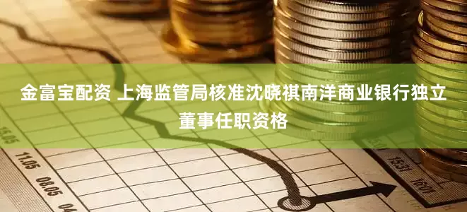 金富宝配资 上海监管局核准沈晓祺南洋商业银行独立董事任职资格