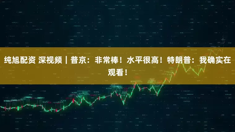 纯旭配资 深视频｜普京：非常棒！水平很高！特朗普：我确实在观看！