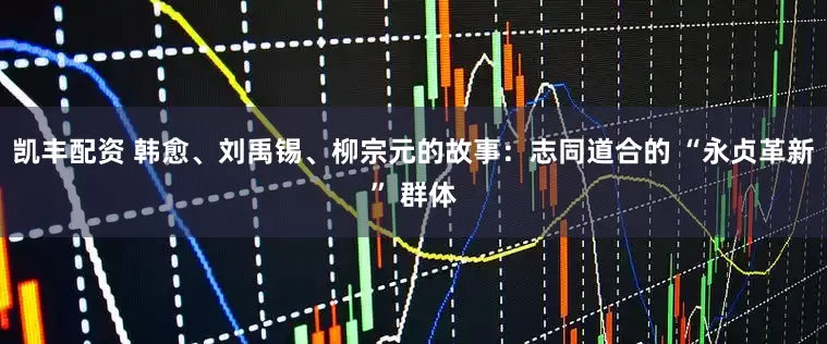 凯丰配资 韩愈、刘禹锡、柳宗元的故事：志同道合的 “永贞革新” 群体