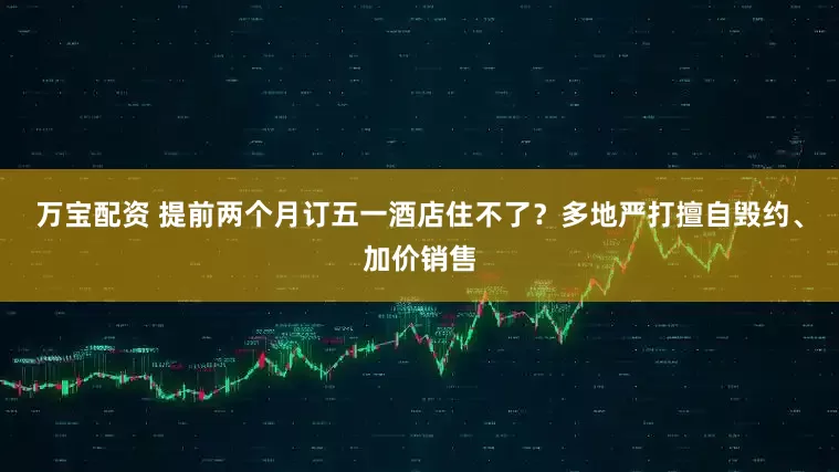 万宝配资 提前两个月订五一酒店住不了？多地严打擅自毁约、加价销售