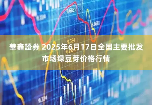 華鑫證券 2025年6月17日全国主要批发市场绿豆芽价格行情